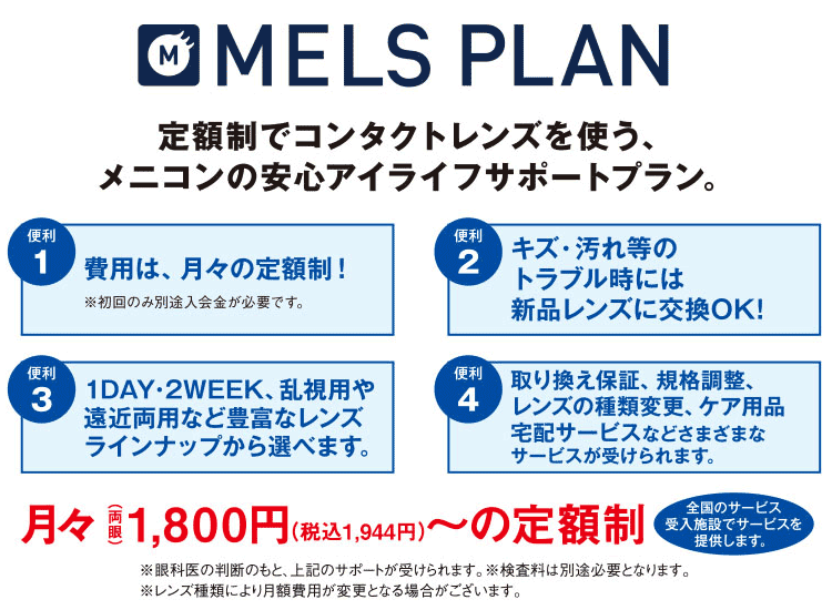 定額制でコンタクトレンズを使う、メニコンのアンシンアイライフサポートプラン 便利1:費用は月々の定額制!※初回のみ別途入会金が必要 便利2:キズ・汚れなどのトラブル時には新品レンズに交換OK 便利3:1Days・2Week、乱視用や遠近両用など豊富なレンズラインナップから選べます 便利4:取り換え保障、企画調整、レンズの種類変更、ケア用品宅配サービスなど様々なサービスが受けられます。
