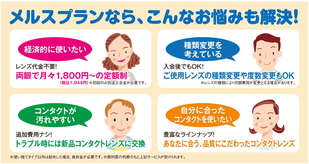 定額制でコンタクトレンズを使う、メニコンのアンシンアイライフサポートプラン 便利1:費用は月々の定額制!※初回のみ別途入会金が必要 便利2:キズ・汚れなどのトラブル時には新品レンズに交換OK 便利3:1Days・2Week、乱視用や遠近両用など豊富なレンズラインナップから選べます 便利4:取り換え保障、企画調整、レンズの種類変更、ケア用品宅配サービスなど様々なサービスが受けられます。