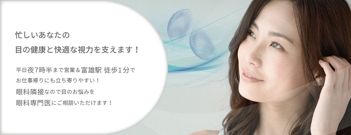 忙しいあなたの目の健康と快適な視力を支えます! 平日夜7時半まで営業&富雄駅徒歩1分でお仕事帰りにも立ち寄りやすい!眼科併設なので目のお悩みを眼科専門医にご相談いただけます